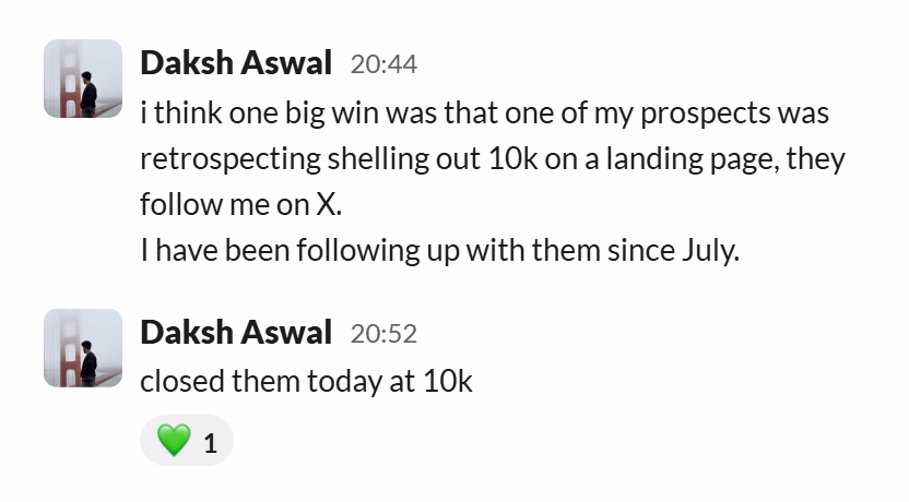 Slack message from Daksh Aswal: i think one big win was that one of my prospects was retrospecting shelling out 10k on a landing page, they follow me on X.
I have been following up with them since July.
---
closed them today at 10k