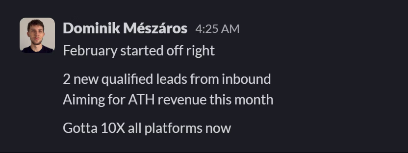 Slack message from Dominik Mészáros: February started off right

2 new qualified leads from inbound
Aiming for ATH revenue this month

Gotta 10X all platforms now