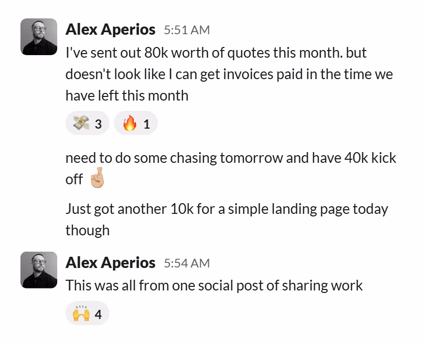 Slack message from Alex Aperios: I've sent out 80k worth of quotes this month. but doesn't look like I can get invoices paid in the time we have left this month
---
need to do some chasing tomorrow and have 40k kick off 🤞🏼

Just got another 10k for a simple landing page today though
---
This was all from one social post of sharing work