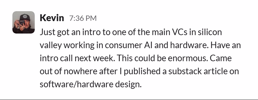 Slack message from Kevin Korpi: Just got an intro to one of the main VCs in silicon valley working in consumer AI and hardware. Have an intro call next week. This could be enormous. Came out of nowhere after I published a substack article on software/hardware design.