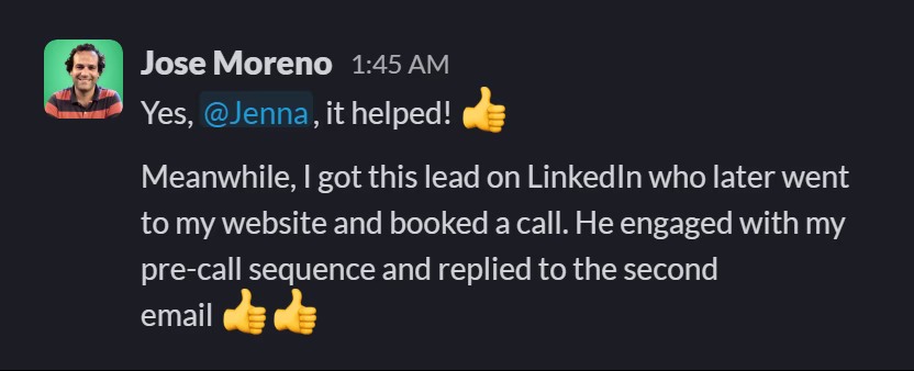 Slack message from Jose Moreno: Yes, @Jenna, it helped! 👍

Meanwhile, I got this lead on LinkedIn who later went to my website and booked a call. He engaged with my pre-call sequence and replied to the second email 👍👍