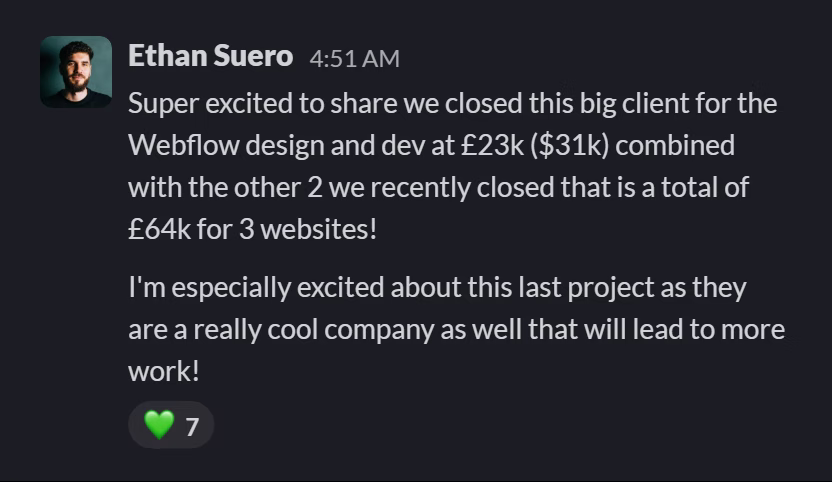 Slack message from Ethan Suero: Super excited to share we closed this big client for the Webflow design and dev at £23k ($31k) combined with the other 2 we recently closed that is a total of £64k for 3 websites!

I'm especially excited about this last project as they are a really cool company as well that will lead to more work!