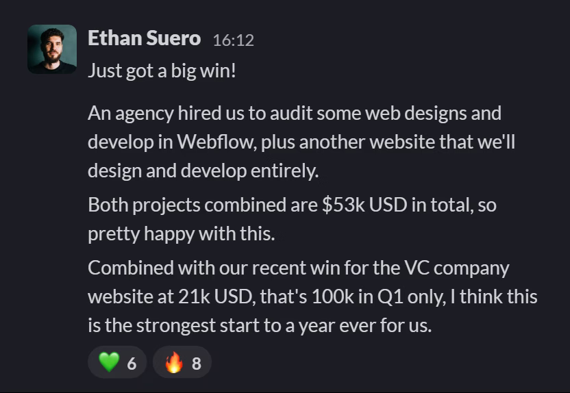 Slack message from Ethan Suero: Just got a big win!
---
An agency hired us to audit some web designs and develop in Webflow, plus another website that we'll design and develop entirely.
---
Both projects combined are $53k USD in total, so pretty happy with this.
---
Combined with our recent win for the VC company website at 21k USD, that's 100k in Q1 only, I think this is the strongest start to a year ever for us.