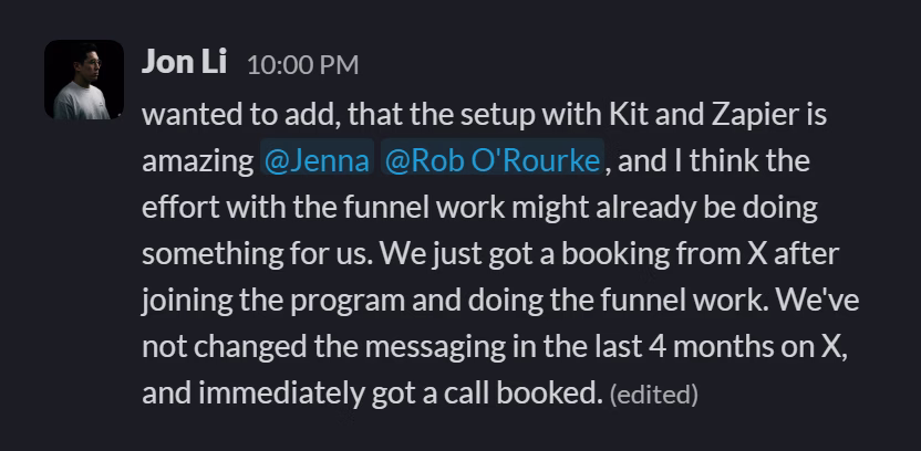 Slack message from Jonathan Li: wanted to add, that the setup with Kit and Zapier is amazing @Jenna @Rob O'Rourke, and I think the effort with the funnel work might already be doing something for us. We just got a booking from X after joining the program and doing the funnel work. We've not changed the messaging in the last 4 months on X, and immediately got a call booked.