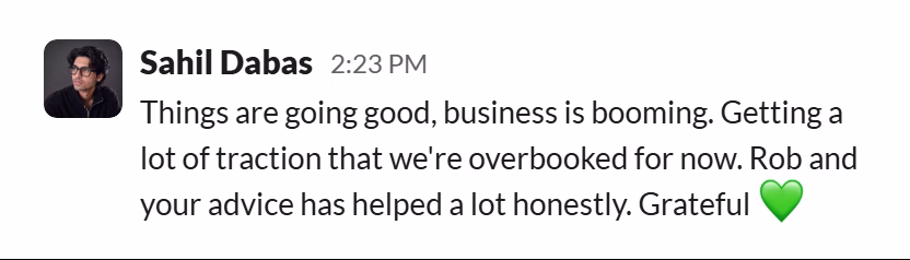 Slack message from Sahil Dabas: Things are going good, business is booming. Getting a lot of traction that we're overbooked for now. Rob and your advice has helped a lot honestly. Grateful 💚