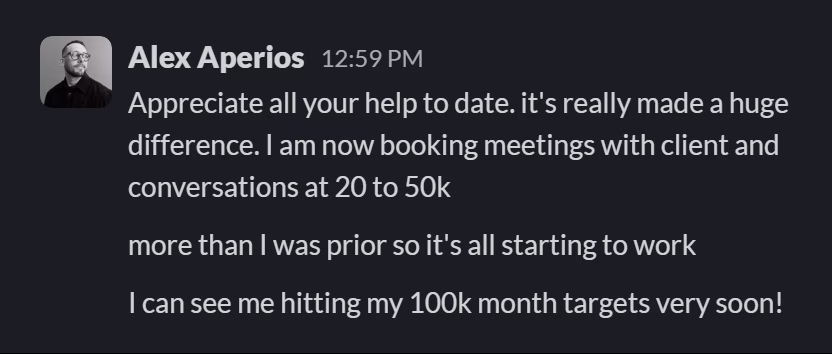 Slack message from Alex Aperios: Appreciate all your help to date. it's really made a huge difference. I am now booking meetings with client and conversations at 20 to 50k

more than I was prior so it's all starting to work

I can see me hitting my 100k month targets very soon!