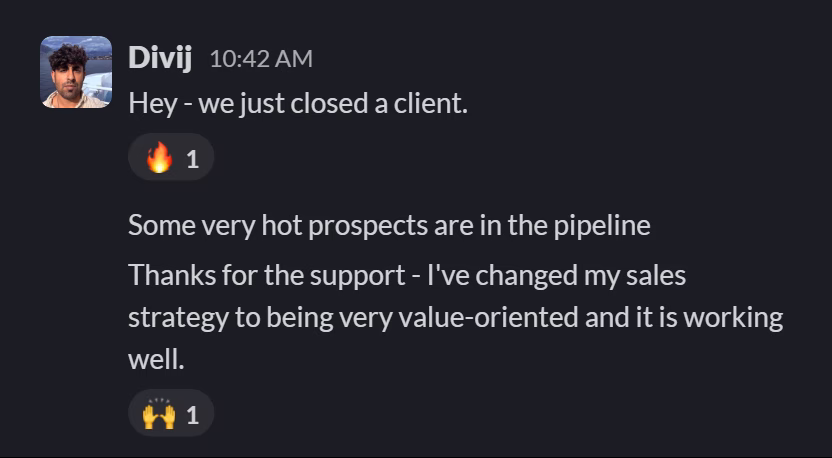 Slack message from Divij Rakhra: Hey - we just closed a client.
---
Some very hot prospects are in the pipeline
---
Thanks for the support - I've changed my sales strategy to being very value-oriented and it is working well.