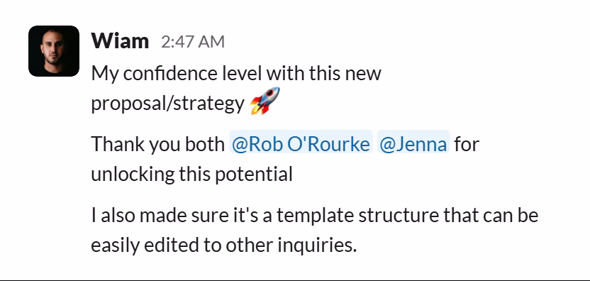 Slack message from Wiam: My confidence level with this new proposal/strategy 🚀

Thank you both @Rob O'Rourke @Jenna for unlocking this potential

I also made sure it's a template structure that can be easily edited to other inquiries.