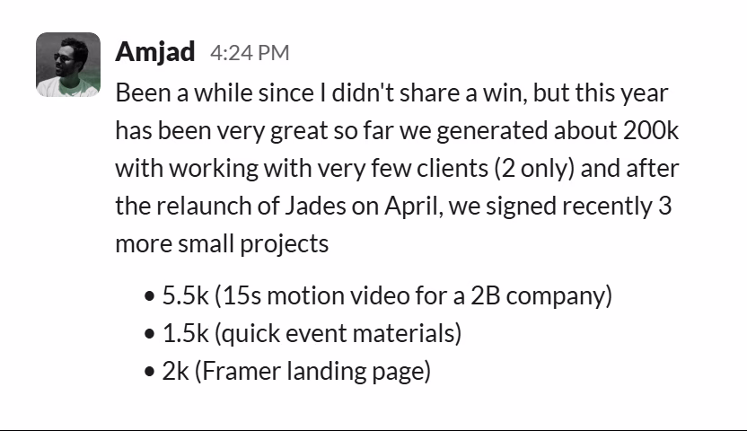 Slack message from Amjad: Been a while since I didn't share a win, but this year has been very great so far we generated about 200k with working with very few clients (2 only) and after the relaunch of Jades on April, we signed recently 3 more small projects
• 5.5k (15s motion video for a 2B company)
• 1.5k (quick event materials)
• 2k (Framer landing page)
