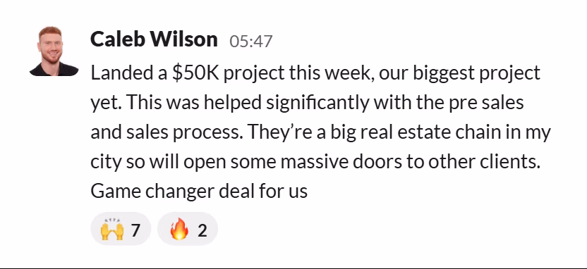 Slack message from Caleb Wilson: Landed a $50K project this week, our biggest project yet. This was helped significantly with the pre sales and sales process. They’re a big real estate chain in my city so will open some massive doors to other clients. Game changer deal for us