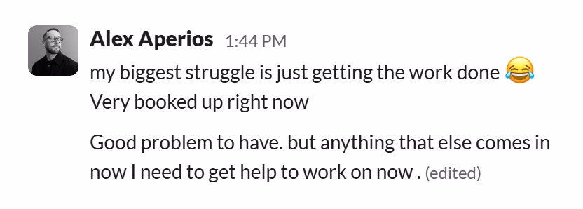 Slack message from Alex Aperios: my biggest struggle is just getting the work done 😂
Very booked up right now

Good problem to have. but anything that else comes in now I need to get help to work on now .