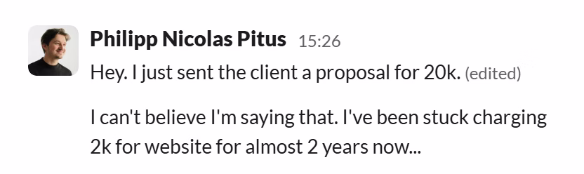 Slack message from Philip Pitus: Hey. I just sent the client a proposal for 20k.
---
I can't believe I'm saying that. I've been stuck charging 2k for website for almost 2 years now...