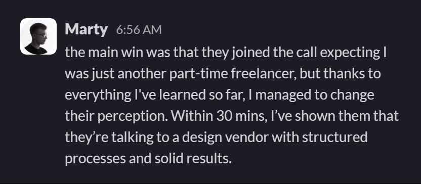 Slack message from Marty Janas: the main win was that they joined the call expecting I was just another part-time freelancer, but thanks to everything I've learned so far, I managed to change their perception. Within 30 mins, I’ve shown them that they’re talking to a design vendor with structured processes and solid results.
