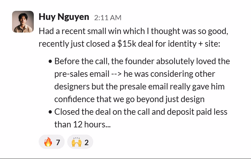 Slack message from Huy Nguyen: Had a recent small win which I thought was so good, recently just closed a $15k deal for identity + site:

• Before the call, the founder absolutely loved the pre-sales email --> he was considering other designers but the presale email really gave him confidence that we go beyond just design
• Closed the deal on the call and deposit paid less than 12 hours...