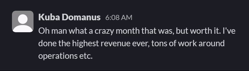 Slack message from Kuba Domanus: Oh man what a crazy month that was, but worth it. I've done the highest revenue ever, tons of work around operations etc.