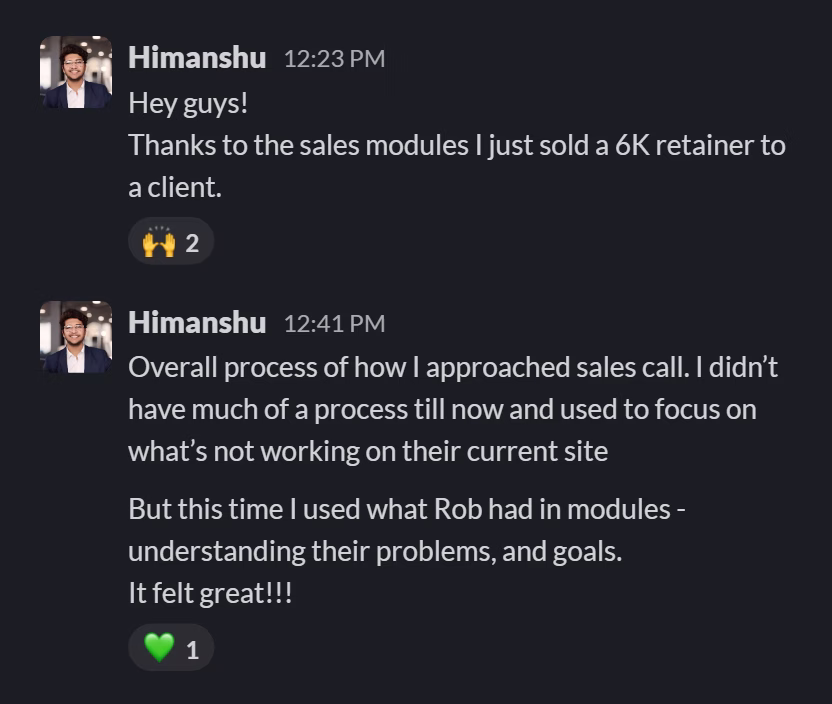 Slack message from Himanshu Tomar: Hey guys!
Thanks to the sales modules I just sold a 6K retainer to a client.
---
Overall process of how I approached sales call. I didn’t have much of a process till now and used to focus on what’s not working on their current site

But this time I used what Rob had in modules - understanding their problems, and goals.
It felt great!!!