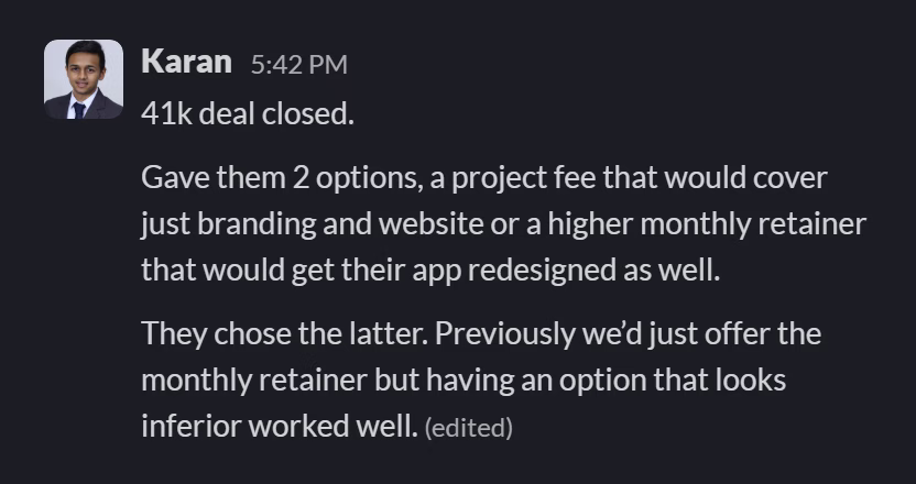Slack message from Karan Ruparel: 41k deal closed.

Gave them 2 options, a project fee that would cover just branding and website or a higher monthly retainer that would get their app redesigned as well.

They chose the latter. Previously we’d just offer the monthly retainer but having an option that looks inferior worked well.