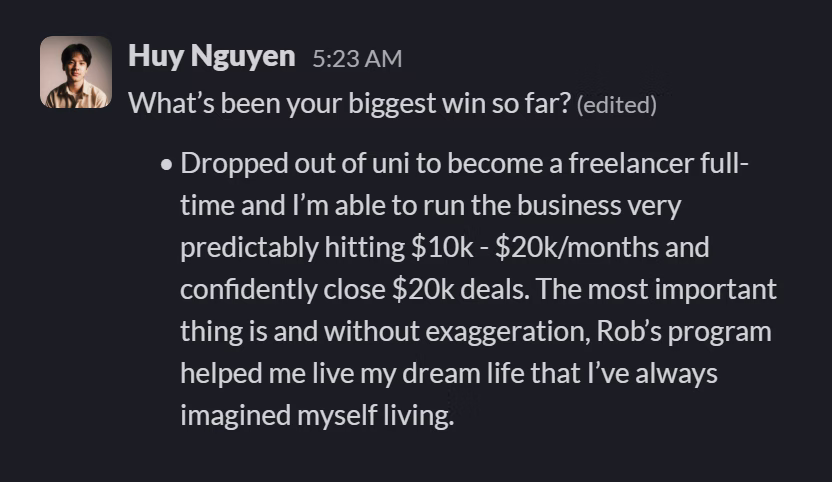 Slack message from Huy Nguyen: What’s been your biggest win so far?
• Dropped out of uni to become a freelancer full-time and I’m able to run the business very predictably hitting $10k - $20k/months and confidently close $20k deals. The most important thing is and without exaggeration, Rob’s program helped me live my dream life that I’ve always imagined myself living.