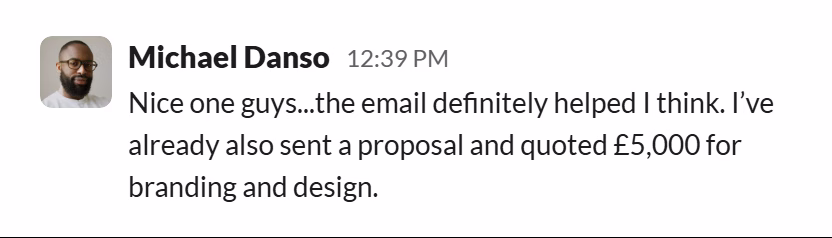Slack message from Michael Danso: Nice one guys...the email definitely helped I think. I’ve already also sent a proposal and quoted £5,000 for branding and design.