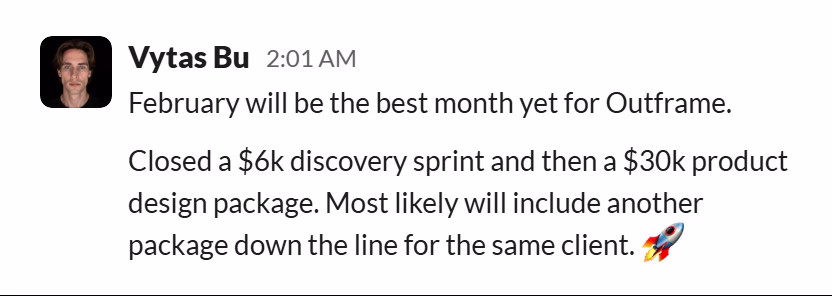 Slack message from Vytas Bu: February will be the best month yet for Outframe.

Closed a $6k discovery sprint and then a $30k product design package. Most likely will include another package down the line for the same client. 🚀