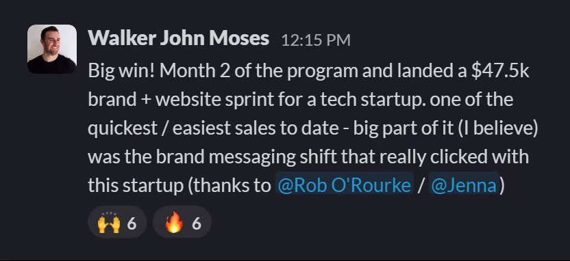 Slack message from Walker John Moses: Big win! Month 2 of the program and landed a $47.5k brand + website sprint for a tech startup. one of the quickest / easiest sales to date - big part of it (I believe) was the brand messaging shift that really clicked with this startup (thanks to @Rob O'Rourke / @Jenna)