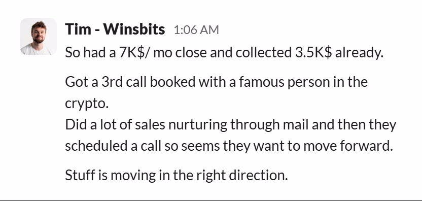 Slack message from Tim (WinsBits): So had a 7K$/ mo close and collected 3.5K$ already.

Got a 3rd call booked with a famous person in the crypto.
Did a lot of sales nurturing through mail and then they scheduled a call so seems they want to move forward.

Stuff is moving in the right direction.