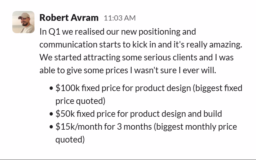 Slack message from Robert Avram: In Q1 we realised our new positioning and communication starts to kick in and it's really amazing.
We started attracting some serious clients and I was able to give some prices I wasn't sure I ever will.

• $100k fixed price for product design (biggest fixed price quoted)
• $50k fixed price for product design and build
• $15k/month for 3 months (biggest monthly price quoted)