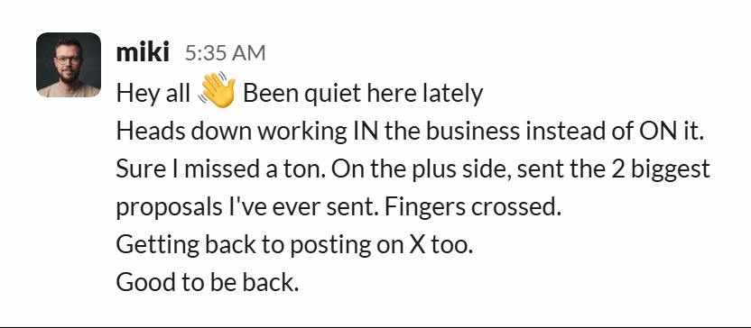 Slack message from Miki Adamus: Hey all 👋 Been quiet here lately
Heads down working IN the business instead of ON it. Sure I missed a ton. On the plus side, sent the 2 biggest proposals I've ever sent. Fingers crossed.
Getting back to posting on X too.
Good to be back.