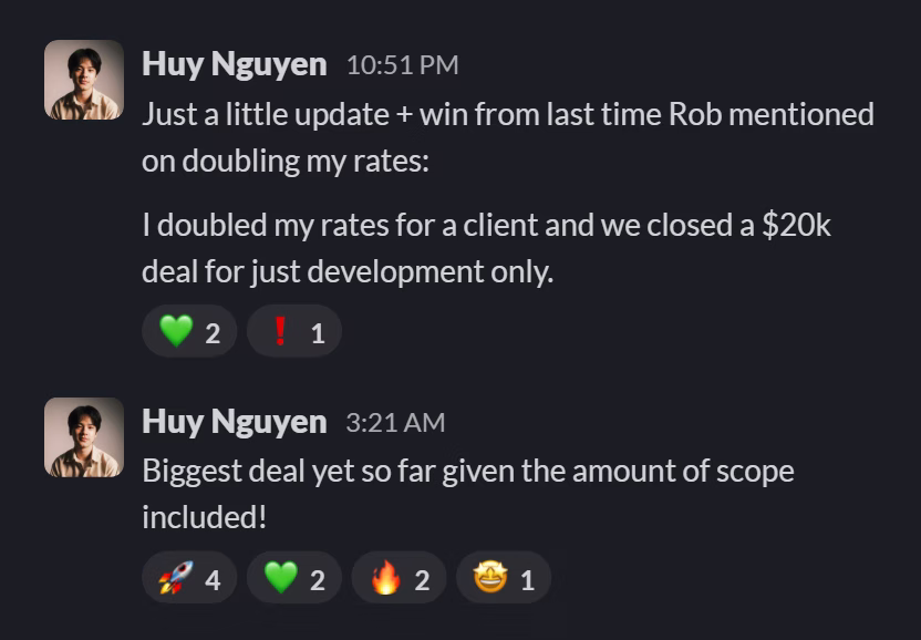 Slack message from Huy Nguyen: Just a little update + win from last time Rob mentioned on doubling my rates:

I doubled my rates for a client and we closed a $20k deal for just development only.
---
Biggest deal yet so far given the amount of scope included!