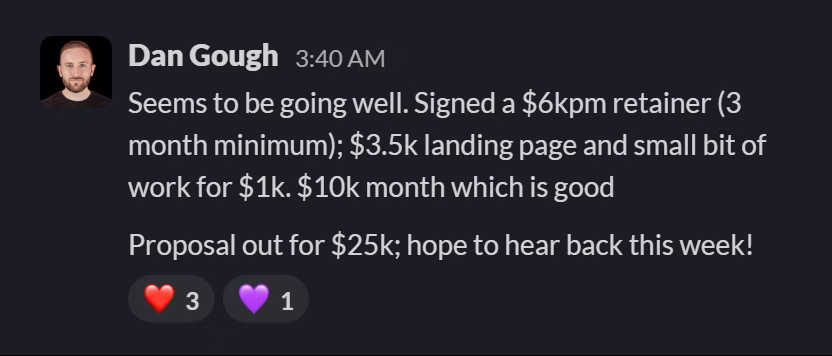 Slack message from Dan Gough: Seems to be going well. Signed a $6kpm retainer (3 month minimum); $3.5k landing page and small bit of work for $1k. $10k month which is good

Proposal out for $25k; hope to hear back this week!