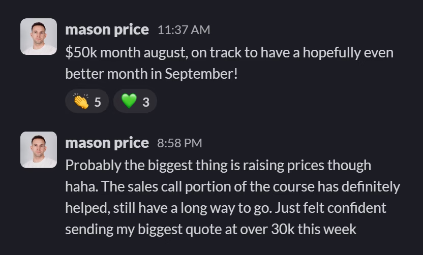 Slack message from Mason Price: $50k month august, on track to have a hopefully even better month in September!
---
Probably the biggest thing is raising prices though haha. The sales call portion of the course has definitely helped, still have a long way to go. Just felt confident sending my biggest quote at over 30k this week