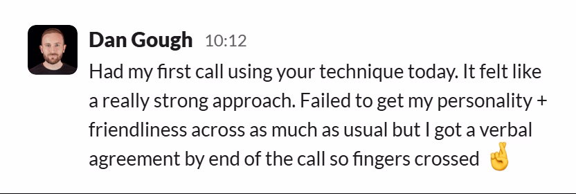 Slack message from Dan Gough: Had my first call using your technique today. It felt like a really strong approach. Failed to get my personality + friendliness across as much as usual but I got a verbal agreement by end of the call so fingers crossed 🤞