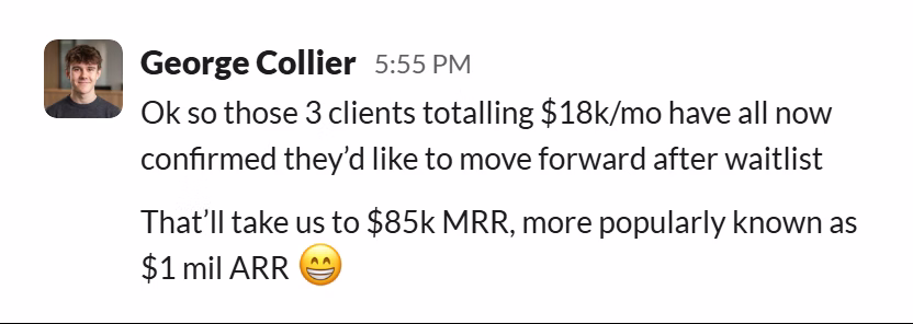 Slack message from George Collier: Ok so those 3 clients totalling $18k/mo have all now confirmed they’d like to move forward after waitlist

That’ll take us to $85k MRR, more popularly known as $1 mil ARR 😁