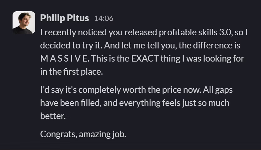 Slack message from Philip Pitus: I recently noticed you released profitable skills 3.0, so I decided to try it. And let me tell you, the difference is M A S S I V E. This is the EXACT thing I was looking for in the first place.

I'd say it's completely worth the price now. All gaps have been filled, and everything feels just so much better.

Congrats, amazing job.