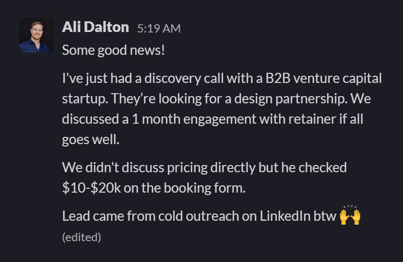 Slack message from Ali Dalton: Some good news!

I've just had a discovery call with a B2B venture capital startup. They’re looking for a design partnership. We discussed a 1 month engagement with retainer if all goes well.

We didn't discuss pricing directly but he checked $10-$20k on the booking form.

Lead came from cold outreach on LinkedIn btw 🙌