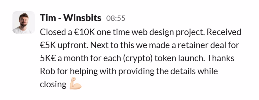Slack message from Tim (WinsBits): Closed a €10K one time web design project. Received €5K upfront. Next to this we made a retainer deal for 5K€ a month for each (crypto) token launch. Thanks Rob for helping with providing the details while closing 💪🏻