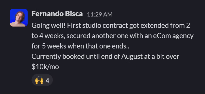 Slack message from Fernando Bisca Escanhoela: Going well! First studio contract got extended from 2 to 4 weeks, secured another one with an eCom agency for 5 weeks when that one ends..
Currently booked until end of August at a bit over $10k/mo