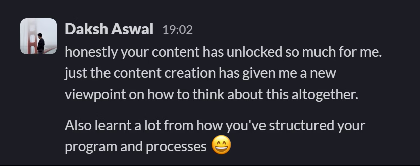 Slack message from Daksh Aswal: honestly your content has unlocked so much for me. just the content creation has given me a new viewpoint on how to think about this altogether.
---
Also learnt a lot from how you've structured your program and processes 😄