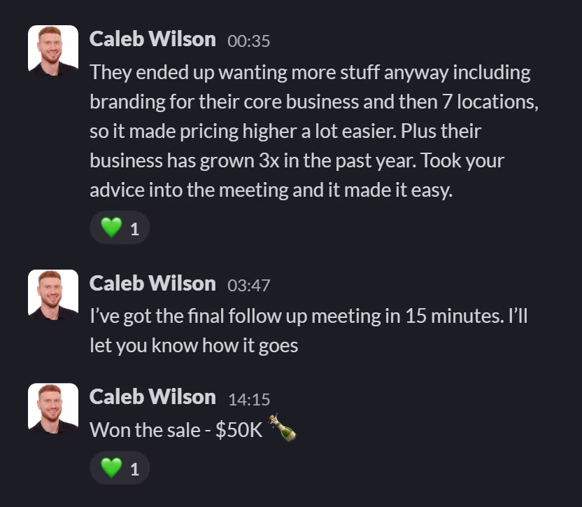 Slack message from Caleb Wilson: They ended up wanting more stuff anyway including branding for their core business and then 7 locations, so it made pricing higher a lot easier. Plus their business has grown 3x in the past year. Took your advice into the meeting and it made it easy.
---
I’ve got the final follow up meeting in 15 minutes. I’ll let you know how it goes
---
Won the sale - $50K 🍾