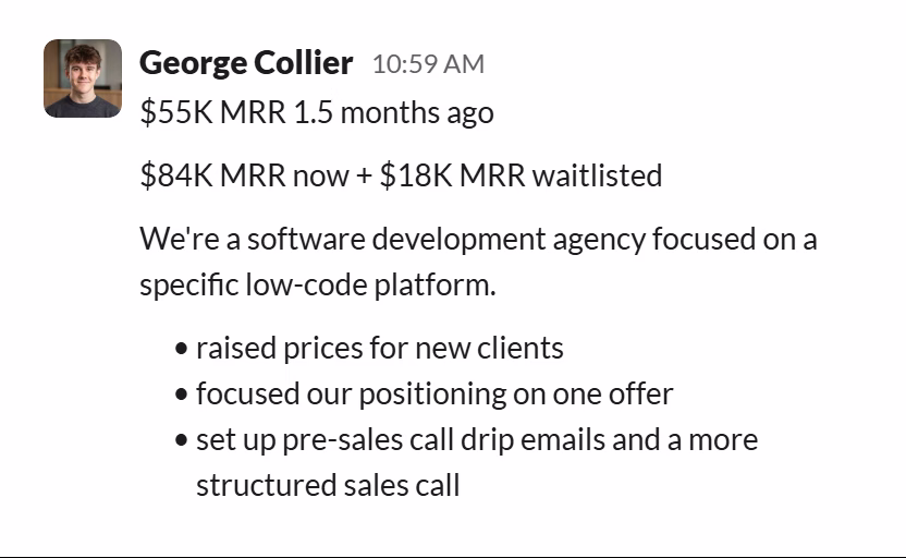 Slack message from George Collier: $55K MRR 1.5 months ago

$84K MRR now + $18K MRR waitlisted

We're a software development agency focused on a specific low-code platform.
• raised prices for new clients
• focused our positioning on one offer
• set up pre-sales call drip emails and a more structured sales call
