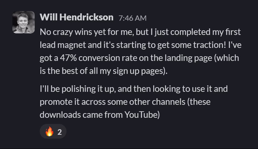 Slack message from Will Hendrickson: No crazy wins yet for me, but I just completed my first lead magnet and it's starting to get some traction! I've got a 47% conversion rate on the landing page (which is the best of all my sign up pages).

I'll be polishing it up, and then looking to use it and promote it across some other channels (these downloads came from YouTube)