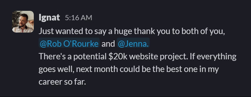 Slack message from Vlad Ignat: Just wanted to say a huge thank you to both of you, @Rob O'Rourke and @Jenna.
There's a potential $20k website project. If everything goes well, next month could be the best one in my career so far.