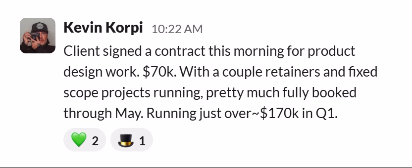 Slack message from Kevin Korpi: Client signed a contract this morning for product design work. $70k. With a couple retainers and fixed scope projects running, pretty much fully booked through May. Running just over~$170k in Q1.