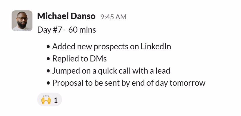Slack message from Michael Danso: Day #7 - 60 mins
• Added new prospects on LinkedIn
• Replied to DMs
• Jumped on a quick call with a lead
• Proposal to be sent by end of day tomorrow