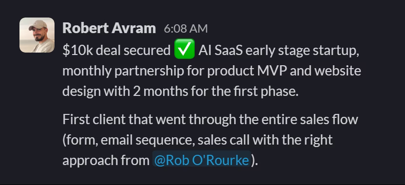 Slack message from Robert Avram: $10k deal secured ✅ AI SaaS early stage startup, monthly partnership for product MVP and website design with 2 months for the first phase.

First client that went through the entire sales flow (form, email sequence, sales call with the right approach from @Rob O'Rourke).