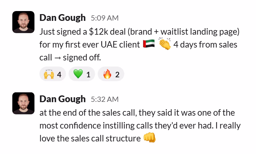 Slack message from Dan Gough: Just signed a $12k deal (brand + waitlist landing page) for my first ever UAE client 🇦🇪 👏 4 days from sales call → signed off.
---
at the end of the sales call, they said it was one of the most confidence instilling calls they'd ever had. I really love the sales call structure 👊