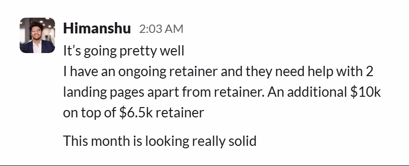 Slack message from Himanshu Tomar: It’s going pretty well
I have an ongoing retainer and they need help with 2 landing pages apart from retainer. An additional $10k on top of $6.5k retainer

This month is looking really solid