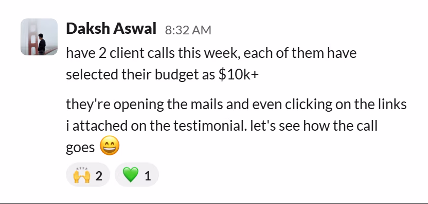 Slack message from Daksh Aswal: have 2 client calls this week, each of them have selected their budget as $10k+

they're opening the mails and even clicking on the links i attached on the testimonial. let's see how the call goes 😄