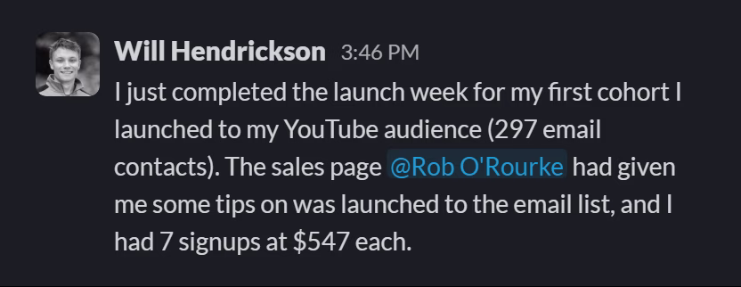 Slack message from Will Hendrickson: I just completed the launch week for my first cohort I launched to my YouTube audience (297 email contacts). The sales page @Rob O'Rourke had given me some tips on was launched to the email list, and I had 7 signups at $547 each.