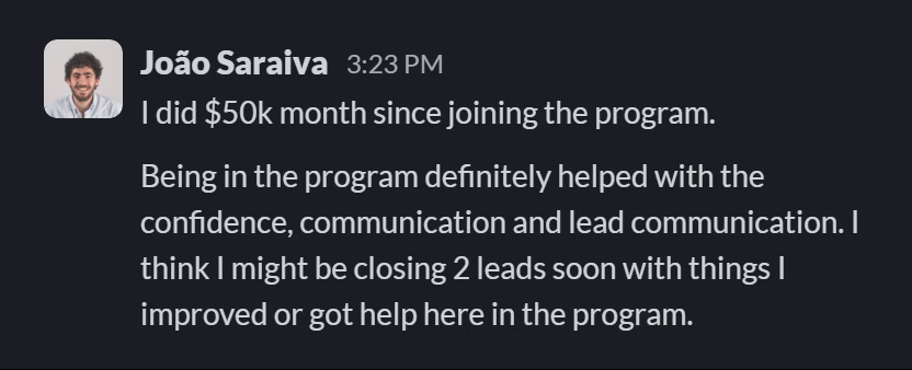 Slack message from João Saraiva: I did $50k month since joining the program.

Being in the program definitely helped with the confidence, communication and lead communication. I think I might be closing 2 leads soon with things I improved or got help here in the program.